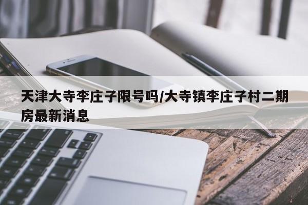 天津大寺李庄子限号吗/大寺镇李庄子村二期房最新消息