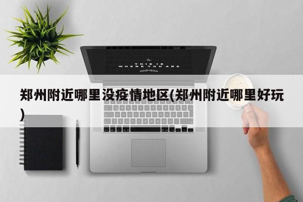 郑州附近哪里没疫情地区(郑州附近哪里好玩)