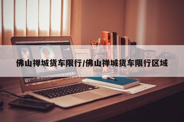 佛山禅城货车限行/佛山禅城货车限行区域