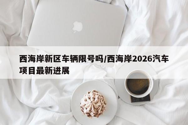 西海岸新区车辆限号吗/西海岸2026汽车项目最新进展