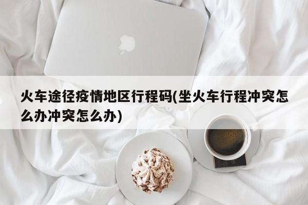 火车途径疫情地区行程码(坐火车行程冲突怎么办冲突怎么办)
