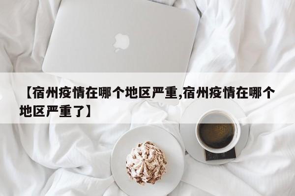 【宿州疫情在哪个地区严重,宿州疫情在哪个地区严重了】