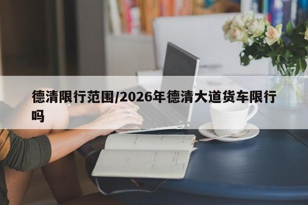 德清限行范围/2026年德清大道货车限行吗