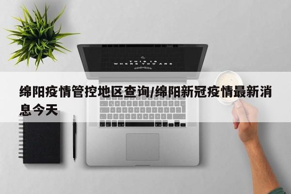 绵阳疫情管控地区查询/绵阳新冠疫情最新消息今天