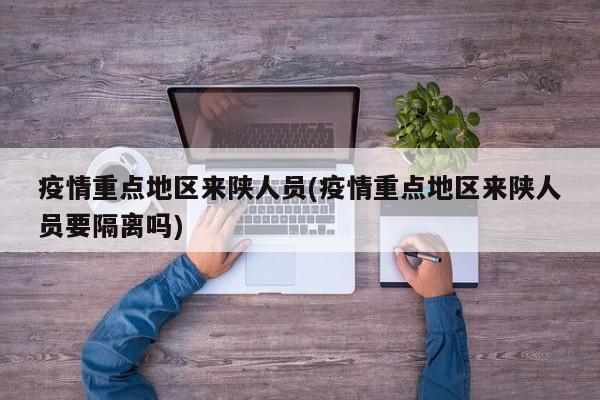 疫情重点地区来陕人员(疫情重点地区来陕人员要隔离吗)