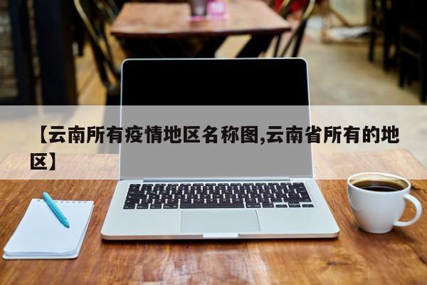 【云南所有疫情地区名称图,云南省所有的地区】