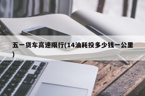 五一货车高速限行(14油耗投多少钱一公里)