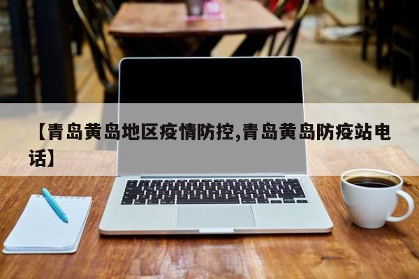 【青岛黄岛地区疫情防控,青岛黄岛防疫站电话】
