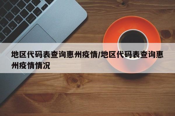 地区代码表查询惠州疫情/地区代码表查询惠州疫情情况