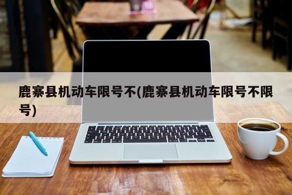 鹿寨县机动车限号不(鹿寨县机动车限号不限号)