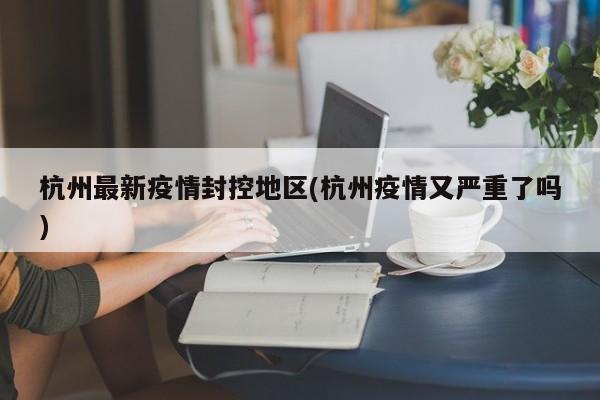 杭州最新疫情封控地区(杭州疫情又严重了吗)