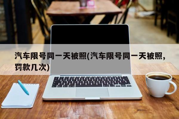 汽车限号同一天被照(汽车限号同一天被照,罚款几次)