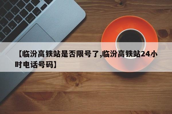 【临汾高铁站是否限号了,临汾高铁站24小时电话号码】