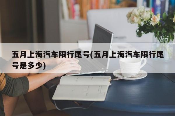 五月上海汽车限行尾号(五月上海汽车限行尾号是多少)