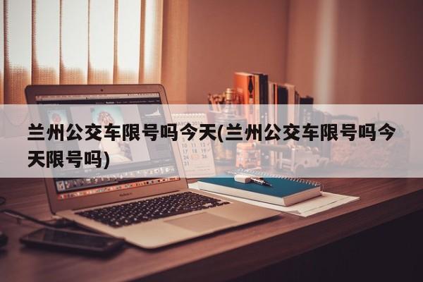 兰州公交车限号吗今天(兰州公交车限号吗今天限号吗)