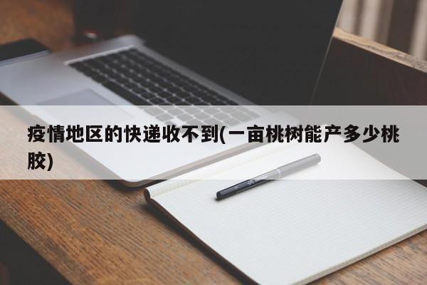 疫情地区的快递收不到(一亩桃树能产多少桃胶)