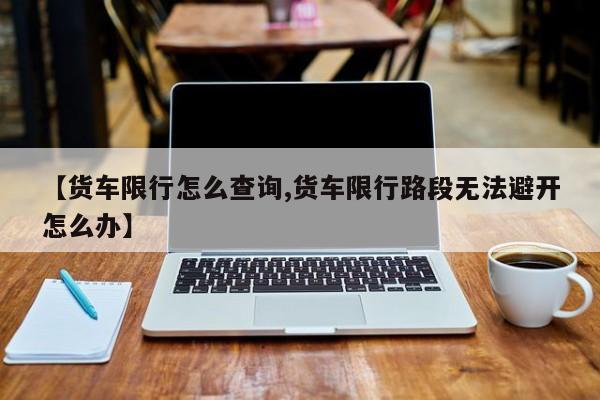 【货车限行怎么查询,货车限行路段无法避开怎么办】