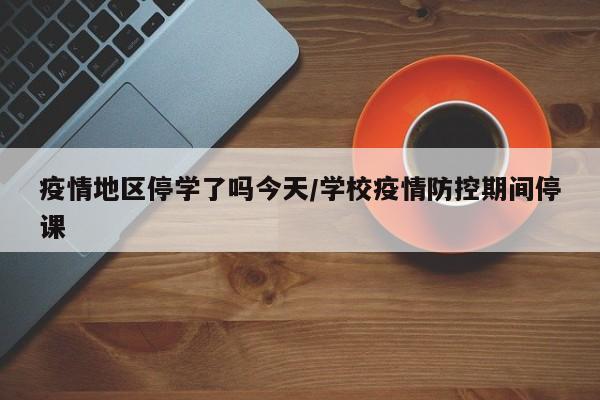 疫情地区停学了吗今天/学校疫情防控期间停课