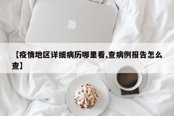 【疫情地区详细病历哪里看,查病例报告怎么查】