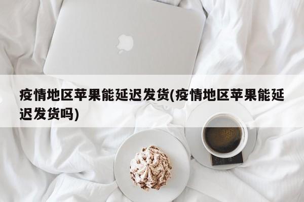 疫情地区苹果能延迟发货(疫情地区苹果能延迟发货吗)