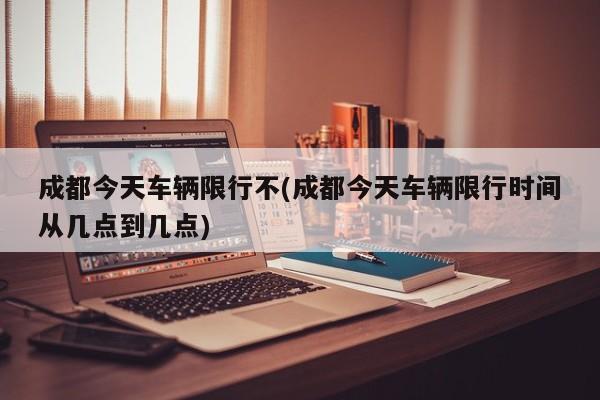 成都今天车辆限行不(成都今天车辆限行时间从几点到几点)