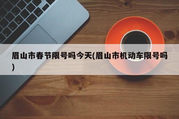 眉山市春节限号吗今天(眉山市机动车限号吗)