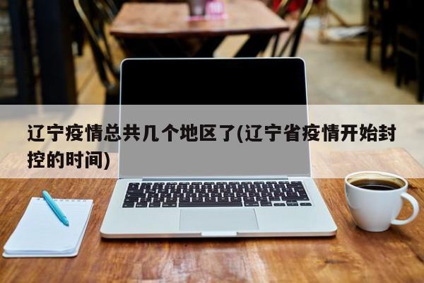 辽宁疫情总共几个地区了(辽宁省疫情开始封控的时间)