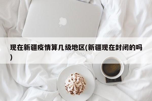 现在新疆疫情算几级地区(新疆现在封闭的吗)
