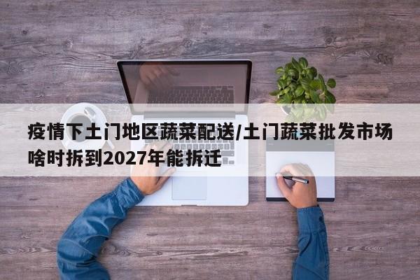 疫情下土门地区蔬菜配送/土门蔬菜批发市场啥时拆到2027年能拆迁