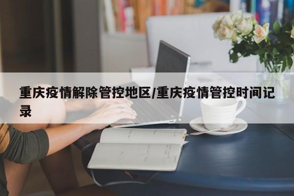 重庆疫情解除管控地区/重庆疫情管控时间记录