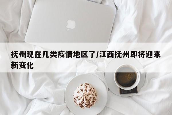 抚州现在几类疫情地区了/江西抚州即将迎来新变化