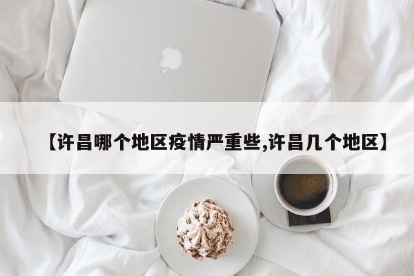 【许昌哪个地区疫情严重些,许昌几个地区】