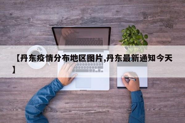 【丹东疫情分布地区图片,丹东最新通知今天】