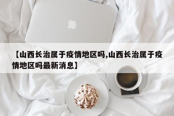 【山西长治属于疫情地区吗,山西长治属于疫情地区吗最新消息】