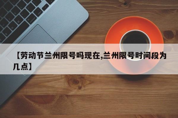 【劳动节兰州限号吗现在,兰州限号时间段为几点】
