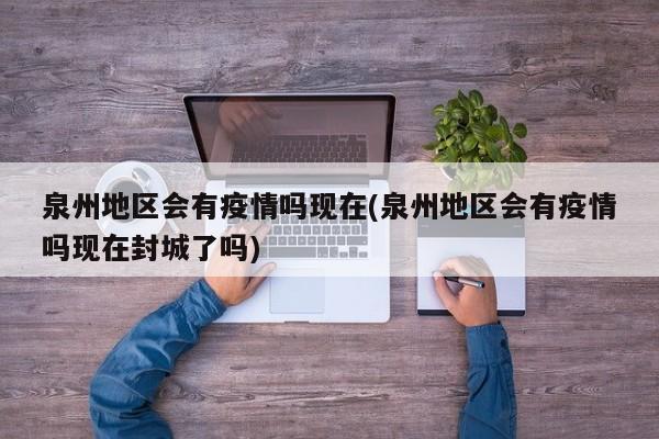 泉州地区会有疫情吗现在(泉州地区会有疫情吗现在封城了吗)
