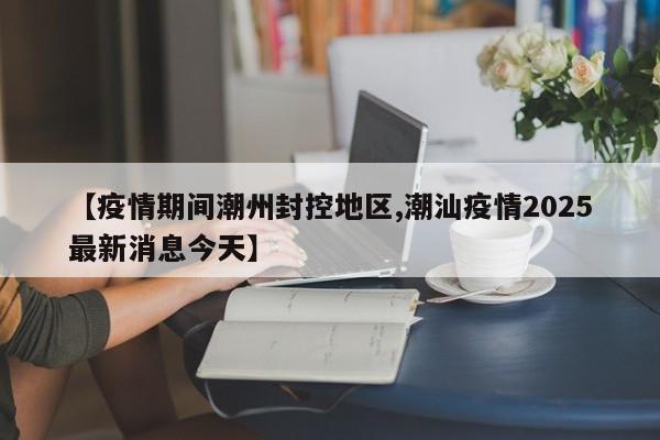 【疫情期间潮州封控地区,潮汕疫情2025最新消息今天】