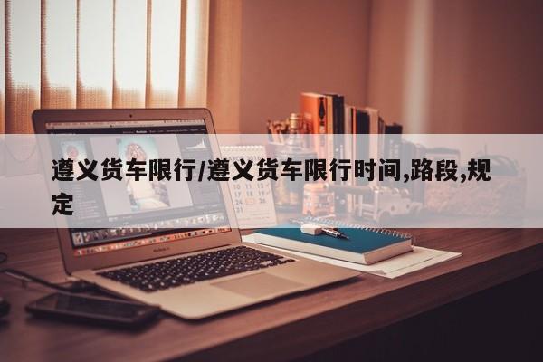 遵义货车限行/遵义货车限行时间,路段,规定