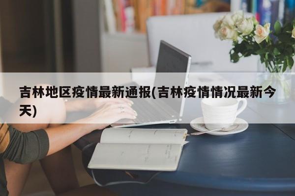 吉林地区疫情最新通报(吉林疫情情况最新今天)