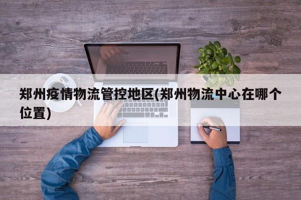 郑州疫情物流管控地区(郑州物流中心在哪个位置)