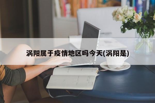涡阳属于疫情地区吗今天(涡阳是)