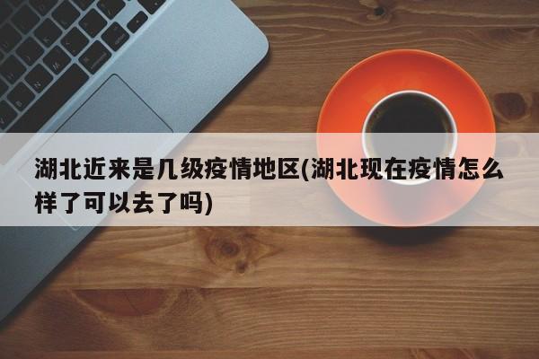 湖北近来是几级疫情地区(湖北现在疫情怎么样了可以去了吗)