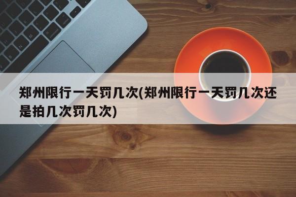 郑州限行一天罚几次(郑州限行一天罚几次还是拍几次罚几次)