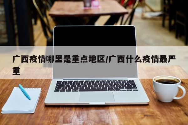 广西疫情哪里是重点地区/广西什么疫情最严重